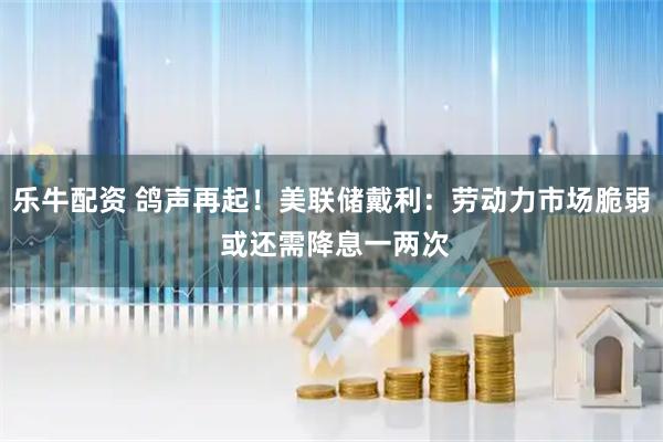 乐牛配资 鸽声再起！美联储戴利：劳动力市场脆弱 或还需降息一两次